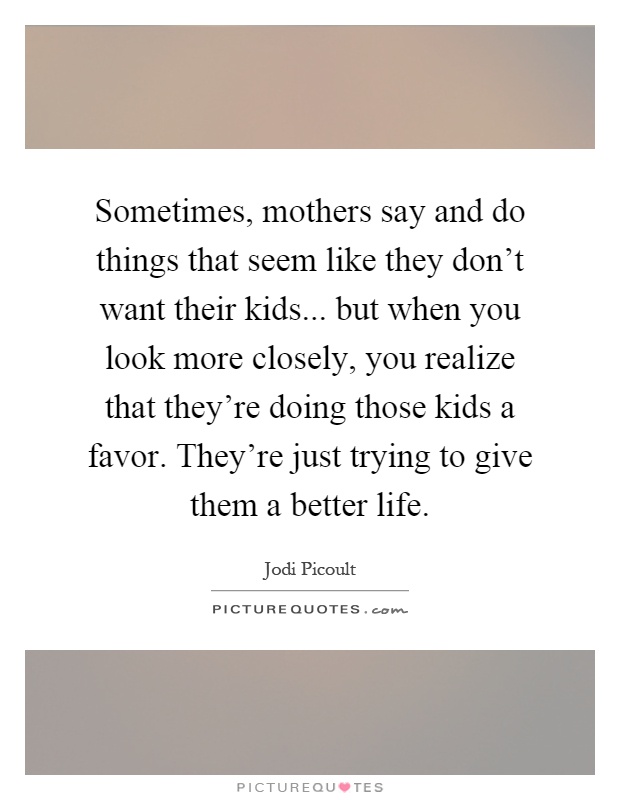 Sometimes, mothers say and do things that seem like they don't want their kids... but when you look more closely, you realize that they're doing those kids a favor. They're just trying to give them a better life Picture Quote #1