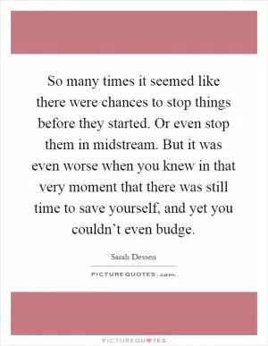 So many times it seemed like there were chances to stop things before they started. Or even stop them in midstream. But it was even worse when you knew in that very moment that there was still time to save yourself, and yet you couldn’t even budge Picture Quote #1