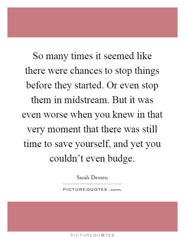 So many times it seemed like there were chances to stop things before they started. Or even stop them in midstream. But it was even worse when you knew in that very moment that there was still time to save yourself, and yet you couldn't even budge Picture Quote #1
