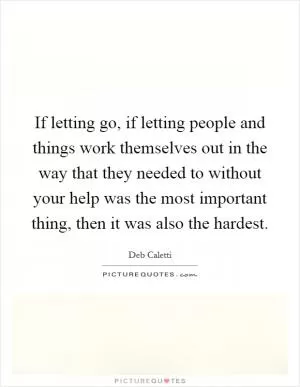 If letting go, if letting people and things work themselves out in the way that they needed to without your help was the most important thing, then it was also the hardest Picture Quote #1