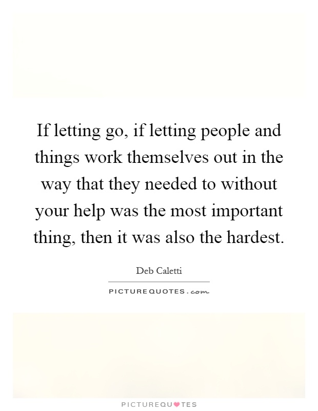 If letting go, if letting people and things work themselves out in the way that they needed to without your help was the most important thing, then it was also the hardest Picture Quote #1