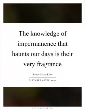 The knowledge of impermanence that haunts our days is their very fragrance Picture Quote #1