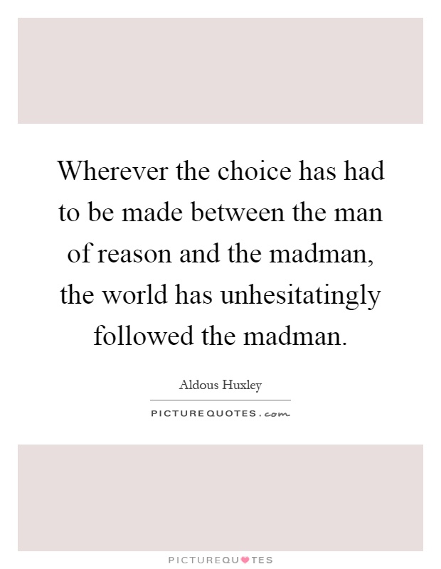 Wherever the choice has had to be made between the man of reason and the madman, the world has unhesitatingly followed the madman Picture Quote #1