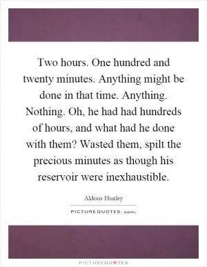Two hours. One hundred and twenty minutes. Anything might be done in that time. Anything. Nothing. Oh, he had had hundreds of hours, and what had he done with them? Wasted them, spilt the precious minutes as though his reservoir were inexhaustible Picture Quote #1