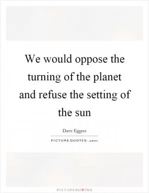 We would oppose the turning of the planet and refuse the setting of the sun Picture Quote #1