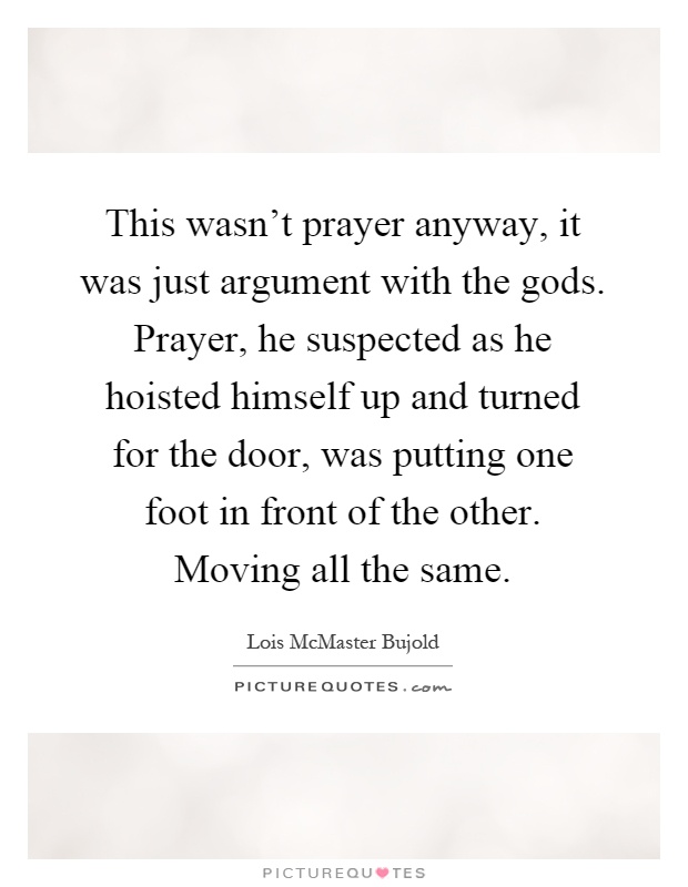 This wasn't prayer anyway, it was just argument with the gods. Prayer, he suspected as he hoisted himself up and turned for the door, was putting one foot in front of the other. Moving all the same Picture Quote #1