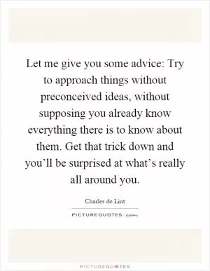 Let me give you some advice: Try to approach things without preconceived ideas, without supposing you already know everything there is to know about them. Get that trick down and you’ll be surprised at what’s really all around you Picture Quote #1