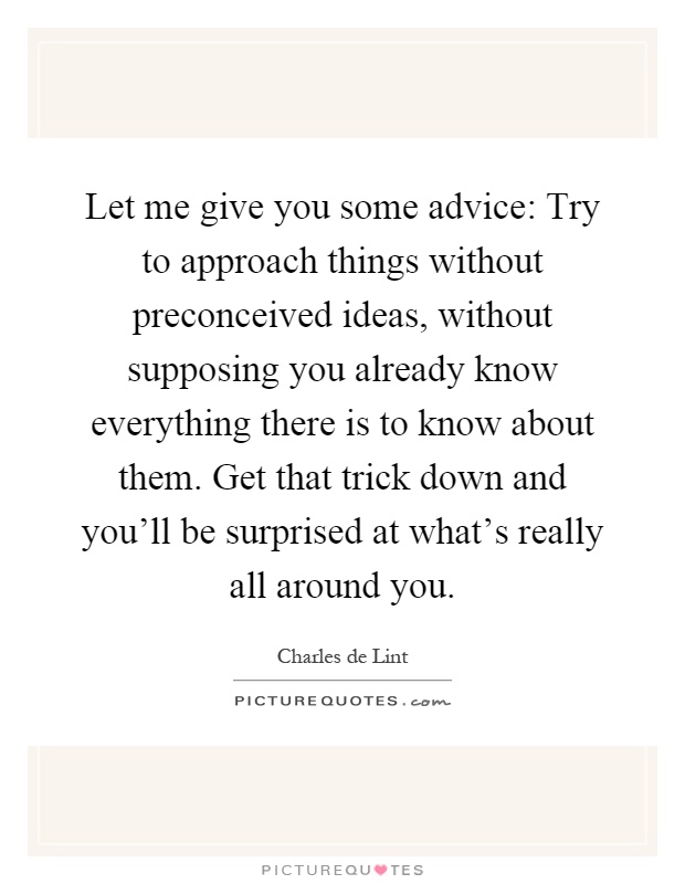 Let me give you some advice: Try to approach things without preconceived ideas, without supposing you already know everything there is to know about them. Get that trick down and you'll be surprised at what's really all around you Picture Quote #1