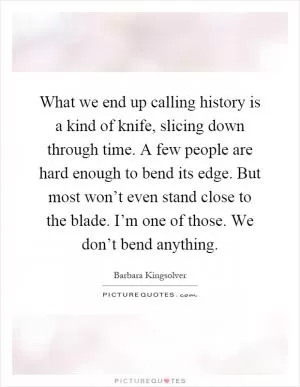 What we end up calling history is a kind of knife, slicing down through time. A few people are hard enough to bend its edge. But most won’t even stand close to the blade. I’m one of those. We don’t bend anything Picture Quote #1