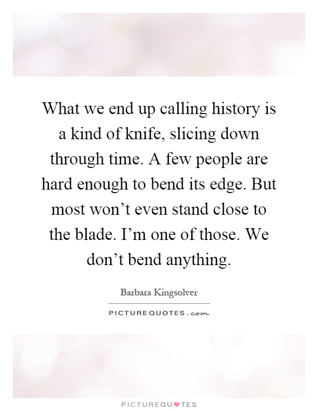 What we end up calling history is a kind of knife, slicing down through time. A few people are hard enough to bend its edge. But most won't even stand close to the blade. I'm one of those. We don't bend anything Picture Quote #1