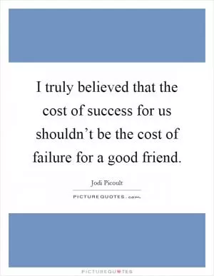 I truly believed that the cost of success for us shouldn’t be the cost of failure for a good friend Picture Quote #1