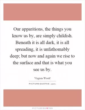 Our apparitions, the things you know us by, are simply childish. Beneath it is all dark, it is all spreading, it is unfathomably deep; but now and again we rise to the surface and that is what you see us by Picture Quote #1