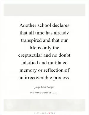 Another school declares that all time has already transpired and that our life is only the crepuscular and no doubt falsified and mutilated memory or reflection of an irrecoverable process Picture Quote #1