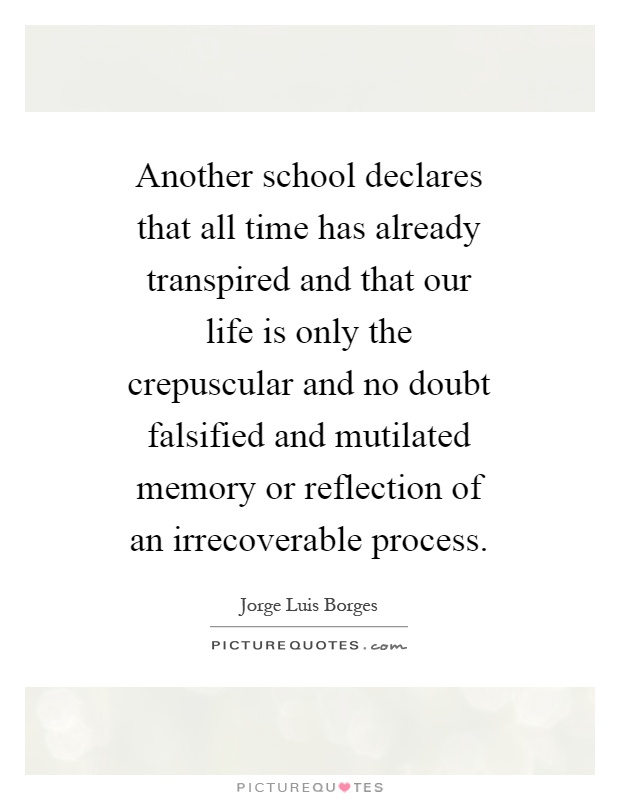 Another school declares that all time has already transpired and that our life is only the crepuscular and no doubt falsified and mutilated memory or reflection of an irrecoverable process Picture Quote #1