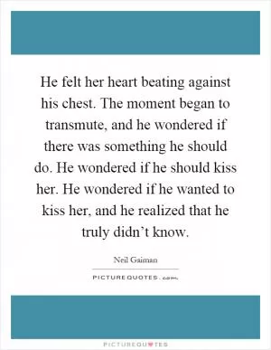 He felt her heart beating against his chest. The moment began to transmute, and he wondered if there was something he should do. He wondered if he should kiss her. He wondered if he wanted to kiss her, and he realized that he truly didn’t know Picture Quote #1
