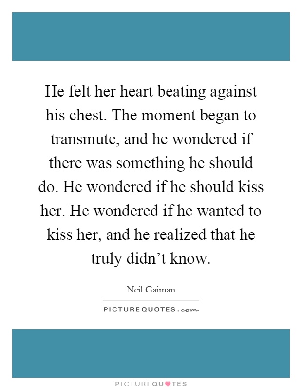 He felt her heart beating against his chest. The moment began to transmute, and he wondered if there was something he should do. He wondered if he should kiss her. He wondered if he wanted to kiss her, and he realized that he truly didn't know Picture Quote #1