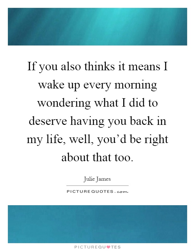 If you also thinks it means I wake up every morning wondering what I did to deserve having you back in my life, well, you'd be right about that too Picture Quote #1