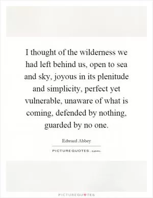 I thought of the wilderness we had left behind us, open to sea and sky, joyous in its plenitude and simplicity, perfect yet vulnerable, unaware of what is coming, defended by nothing, guarded by no one Picture Quote #1