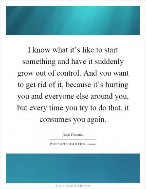 I know what it’s like to start something and have it suddenly grow out of control. And you want to get rid of it, because it’s hurting you and everyone else around you, but every time you try to do that, it consumes you again Picture Quote #1