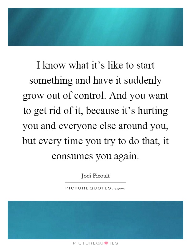 I know what it's like to start something and have it suddenly grow out of control. And you want to get rid of it, because it's hurting you and everyone else around you, but every time you try to do that, it consumes you again Picture Quote #1