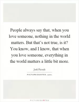 People always say that, when you love someone, nothing in the world matters. But that’s not true, is it? You know, and I know, that when you love someone, everything in the world matters a little bit more Picture Quote #1
