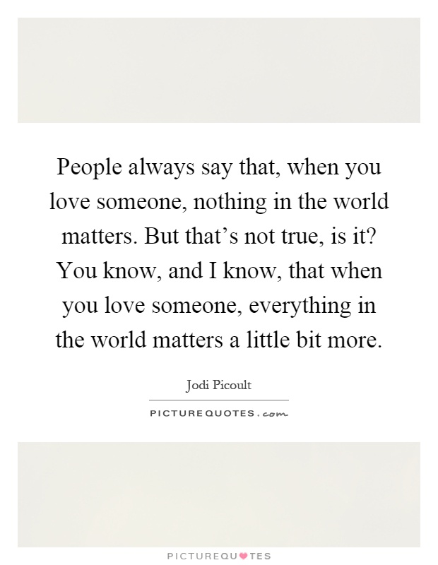 People always say that, when you love someone, nothing in the world matters. But that's not true, is it? You know, and I know, that when you love someone, everything in the world matters a little bit more Picture Quote #1