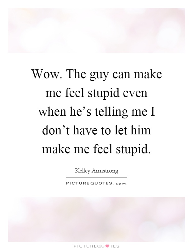 Wow. The guy can make me feel stupid even when he's telling me I don't have to let him make me feel stupid Picture Quote #1