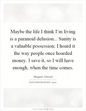 Maybe the life I think I’m living is a paranoid delusion... Sanity is a valuable possession; I hoard it the way people once hoarded money. I save it, so I will have enough, when the time comes Picture Quote #1