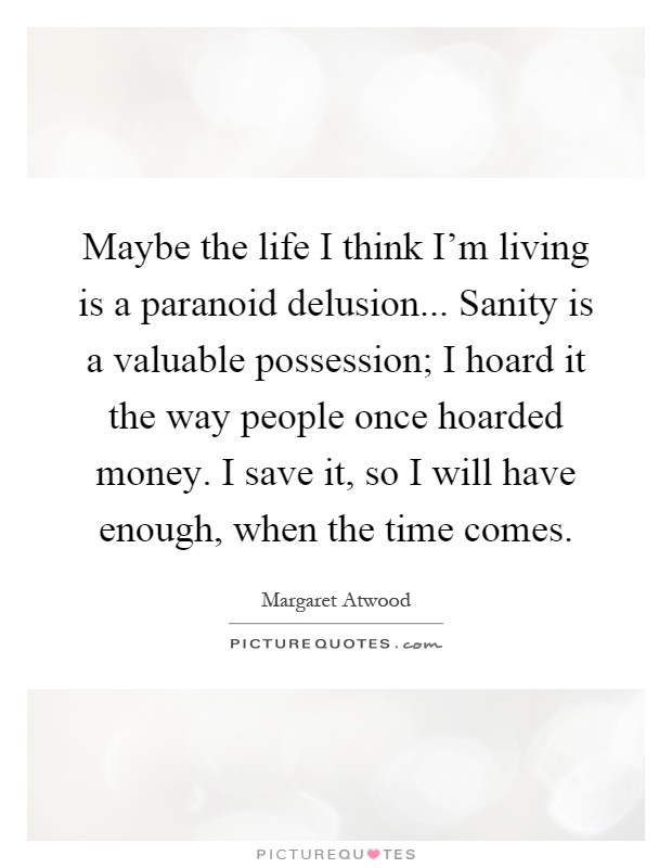 Maybe the life I think I'm living is a paranoid delusion... Sanity is a valuable possession; I hoard it the way people once hoarded money. I save it, so I will have enough, when the time comes Picture Quote #1