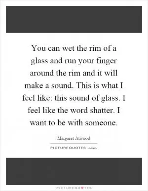 You can wet the rim of a glass and run your finger around the rim and it will make a sound. This is what I feel like: this sound of glass. I feel like the word shatter. I want to be with someone Picture Quote #1