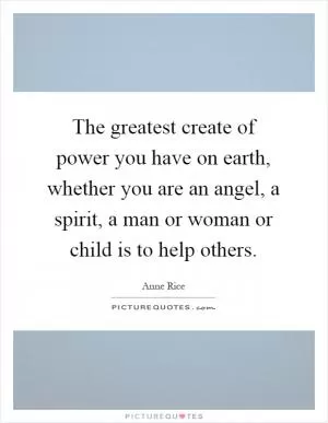 The greatest create of power you have on earth, whether you are an angel, a spirit, a man or woman or child is to help others Picture Quote #1