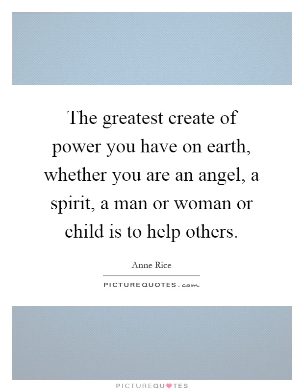The greatest create of power you have on earth, whether you are an angel, a spirit, a man or woman or child is to help others Picture Quote #1