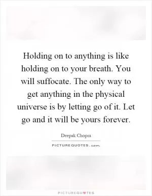 Holding on to anything is like holding on to your breath. You will suffocate. The only way to get anything in the physical universe is by letting go of it. Let go and it will be yours forever Picture Quote #1