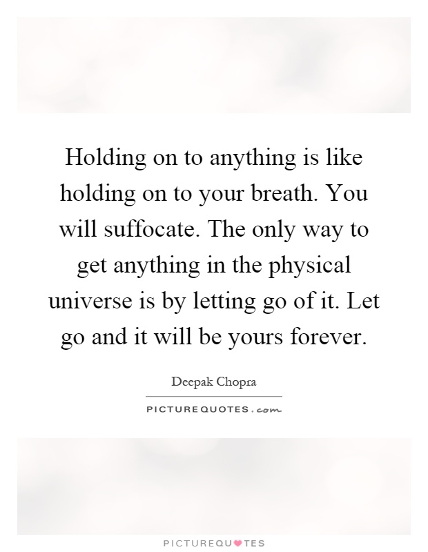 Holding on to anything is like holding on to your breath. You will suffocate. The only way to get anything in the physical universe is by letting go of it. Let go and it will be yours forever Picture Quote #1