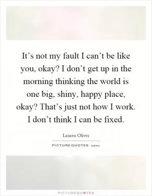 It’s not my fault I can’t be like you, okay? I don’t get up in the morning thinking the world is one big, shiny, happy place, okay? That’s just not how I work. I don’t think I can be fixed Picture Quote #1