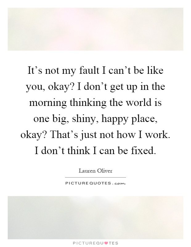 It's not my fault I can't be like you, okay? I don't get up in the morning thinking the world is one big, shiny, happy place, okay? That's just not how I work. I don't think I can be fixed Picture Quote #1