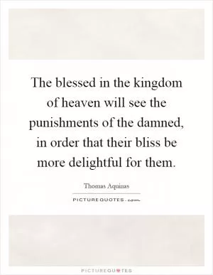 The blessed in the kingdom of heaven will see the punishments of the damned, in order that their bliss be more delightful for them Picture Quote #1