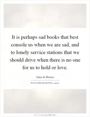It is perhaps sad books that best console us when we are sad, and to lonely service stations that we should drive when there is no one for us to hold or love Picture Quote #1