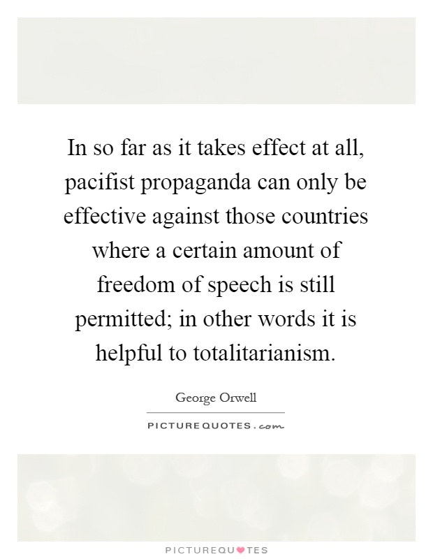 In so far as it takes effect at all, pacifist propaganda can only be effective against those countries where a certain amount of freedom of speech is still permitted; in other words it is helpful to totalitarianism Picture Quote #1