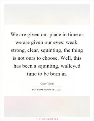 We are given our place in time as we are given our eyes: weak, strong, clear, squinting, the thing is not ours to choose. Well, this has been a squinting, walleyed time to be born in Picture Quote #1