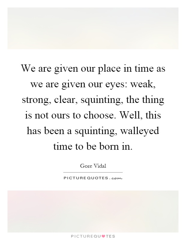 We are given our place in time as we are given our eyes: weak, strong, clear, squinting, the thing is not ours to choose. Well, this has been a squinting, walleyed time to be born in Picture Quote #1