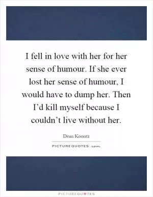 I fell in love with her for her sense of humour. If she ever lost her sense of humour, I would have to dump her. Then I’d kill myself because I couldn’t live without her Picture Quote #1
