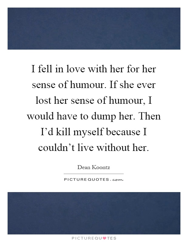 I fell in love with her for her sense of humour. If she ever lost her sense of humour, I would have to dump her. Then I'd kill myself because I couldn't live without her Picture Quote #1