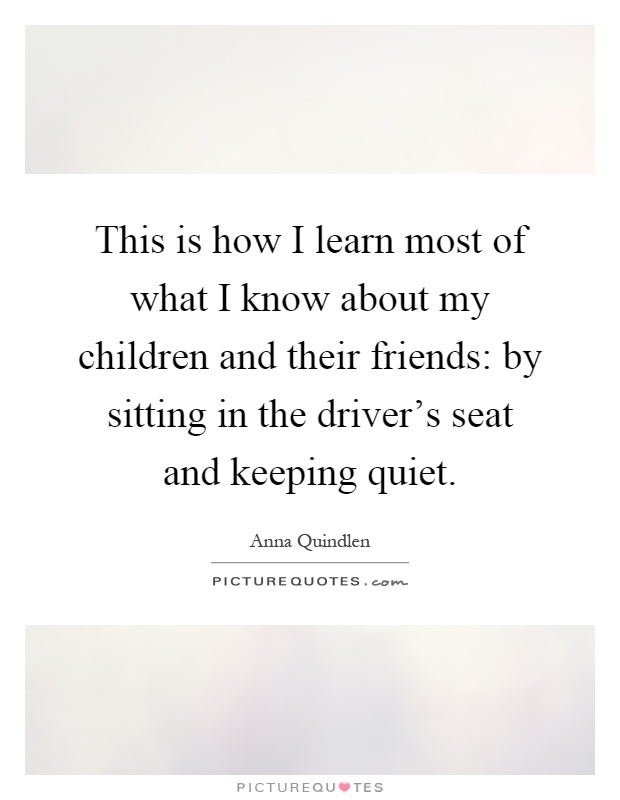 This is how I learn most of what I know about my children and their friends: by sitting in the driver's seat and keeping quiet Picture Quote #1