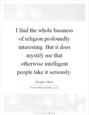 I find the whole business of religion profoundly interesting. But it does mystify me that otherwise intelligent people take it seriously Picture Quote #1