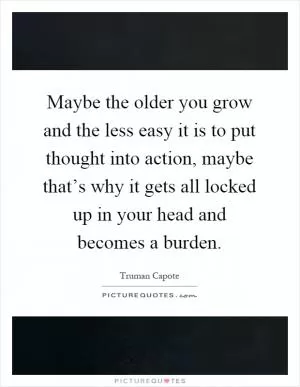Maybe the older you grow and the less easy it is to put thought into action, maybe that’s why it gets all locked up in your head and becomes a burden Picture Quote #1