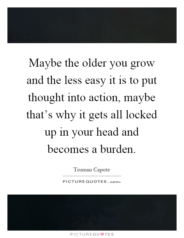 Maybe the older you grow and the less easy it is to put thought into action, maybe that's why it gets all locked up in your head and becomes a burden Picture Quote #1