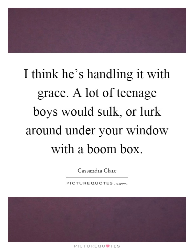 I think he's handling it with grace. A lot of teenage boys would sulk, or lurk around under your window with a boom box Picture Quote #1