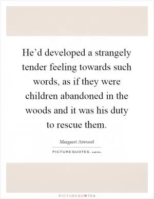 He’d developed a strangely tender feeling towards such words, as if they were children abandoned in the woods and it was his duty to rescue them Picture Quote #1