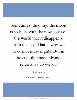 Sometimes, they say, the moon is so busy with the new souls of the world that it disappears from the sky. That is why we have moonless nights. But in the end, the moon always returns, as do we all Picture Quote #1